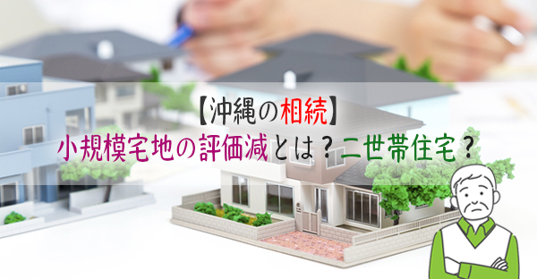 【沖縄の相続】小規模宅地の評価減とは？相続税対策で二世帯住宅を建てるとは？